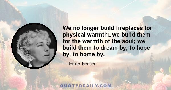 We no longer build fireplaces for physical warmthwe build them for the warmth of the soul; we build them to dream by, to hope by, to home by.