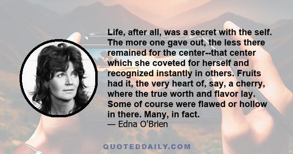 Life, after all, was a secret with the self. The more one gave out, the less there remained for the center--that center which she coveted for herself and recognized instantly in others. Fruits had it, the very heart of,