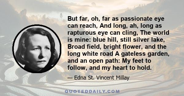 But far, oh, far as passionate eye can reach, And long, ah, long as rapturous eye can cling, The world is mine: blue hill, still silver lake, Broad field, bright flower, and the long white road A gateless garden, and an