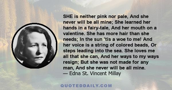 SHE is neither pink nor pale, And she never will be all mine; She learned her hands in a fairy-tale, And her mouth on a valentine. She has more hair than she needs; In the sun ’tis a woe to me! And her voice is a string