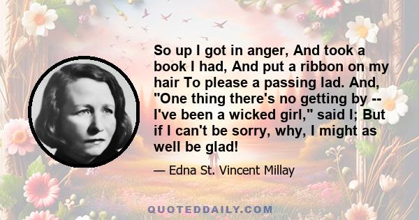 So up I got in anger, And took a book I had, And put a ribbon on my hair To please a passing lad. And, One thing there's no getting by -- I've been a wicked girl, said I; But if I can't be sorry, why, I might as well be