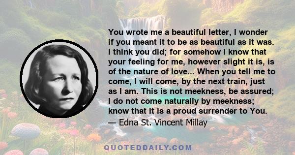 You wrote me a beautiful letter, I wonder if you meant it to be as beautiful as it was. I think you did; for somehow I know that your feeling for me, however slight it is, is of the nature of love... When you tell me to