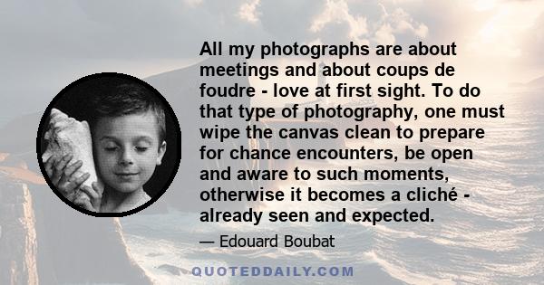 All my photographs are about meetings and about coups de foudre - love at first sight. To do that type of photography, one must wipe the canvas clean to prepare for chance encounters, be open and aware to such moments,