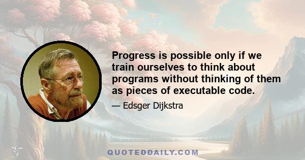 Progress is possible only if we train ourselves to think about programs without thinking of them as pieces of executable code.