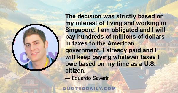 The decision was strictly based on my interest of living and working in Singapore. I am obligated and I will pay hundreds of millions of dollars in taxes to the American government. I already paid and I will keep paying