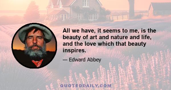 All we have, it seems to me, is the beauty of art and nature and life, and the love which that beauty inspires.