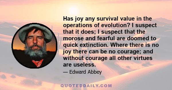 Has joy any survival value in the operations of evolution? I suspect that it does; I suspect that the morose and fearful are doomed to quick extinction. Where there is no joy there can be no courage; and without courage