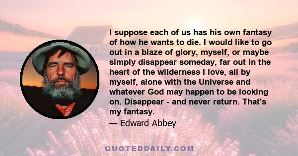 I suppose each of us has his own fantasy of how he wants to die. I would like to go out in a blaze of glory, myself, or maybe simply disappear someday, far out in the heart of the wilderness I love, all by myself, alone