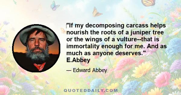 If my decomposing carcass helps nourish the roots of a juniper tree or the wings of a vulture--that is immortality enough for me. And as much as anyone deserves. E.Abbey