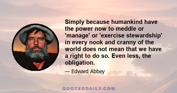 Simply because humankind have the power now to meddle or 'manage' or 'exercise stewardship' in every nook and cranny of the world does not mean that we have a right to do so. Even less, the obligation.