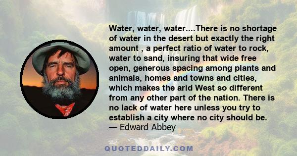 Water, water, water....There is no shortage of water in the desert but exactly the right amount , a perfect ratio of water to rock, water to sand, insuring that wide free open, generous spacing among plants and animals,
