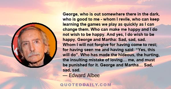 George, who is out somewhere there in the dark, who is good to me - whom I revile, who can keep learning the games we play as quickly as I can change them. Who can make me happy and I do not wish to be happy. And yes, I