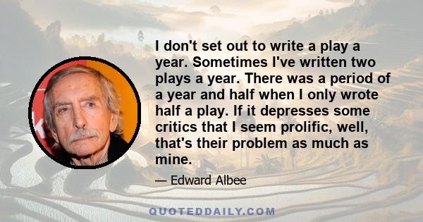 I don't set out to write a play a year. Sometimes I've written two plays a year. There was a period of a year and half when I only wrote half a play. If it depresses some critics that I seem prolific, well, that's their