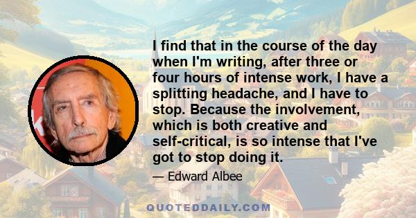 I find that in the course of the day when I'm writing, after three or four hours of intense work, I have a splitting headache, and I have to stop. Because the involvement, which is both creative and self-critical, is so