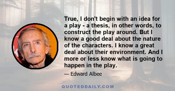 True, I don't begin with an idea for a play - a thesis, in other words, to construct the play around. But I know a good deal about the nature of the characters. I know a great deal about their environment. And I more or