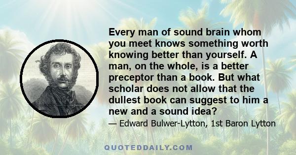 Every man of sound brain whom you meet knows something worth knowing better than yourself. A man, on the whole, is a better preceptor than a book. But what scholar does not allow that the dullest book can suggest to him