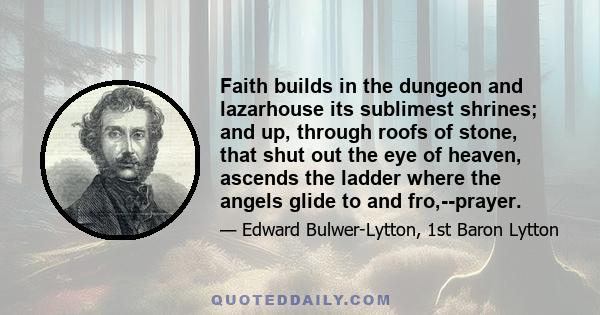 Faith builds in the dungeon and lazarhouse its sublimest shrines; and up, through roofs of stone, that shut out the eye of heaven, ascends the ladder where the angels glide to and fro,--prayer.