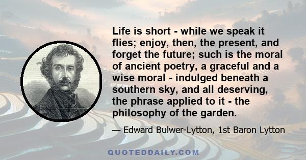 Life is short - while we speak it flies; enjoy, then, the present, and forget the future; such is the moral of ancient poetry, a graceful and a wise moral - indulged beneath a southern sky, and all deserving, the phrase