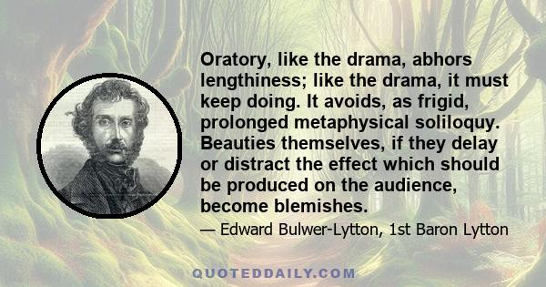 Oratory, like the drama, abhors lengthiness; like the drama, it must keep doing. It avoids, as frigid, prolonged metaphysical soliloquy. Beauties themselves, if they delay or distract the effect which should be produced