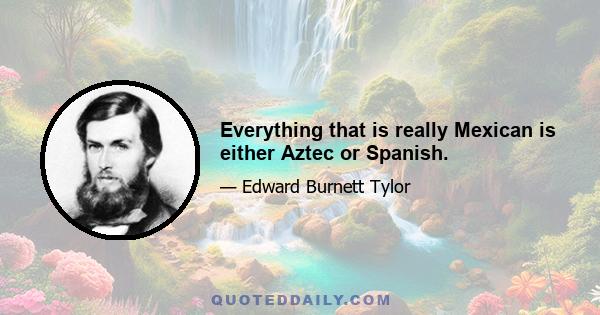Everything that is really Mexican is either Aztec or Spanish.