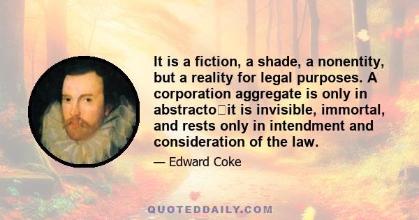 It is a fiction, a shade, a nonentity, but a reality for legal purposes. A corporation aggregate is only in abstractoit is invisible, immortal, and rests only in intendment and consideration of the law.