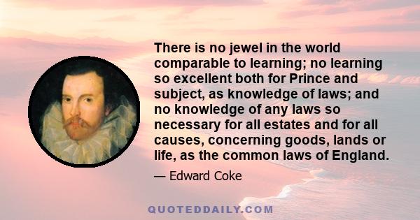 There is no jewel in the world comparable to learning; no learning so excellent both for Prince and subject, as knowledge of laws; and no knowledge of any laws so necessary for all estates and for all causes, concerning