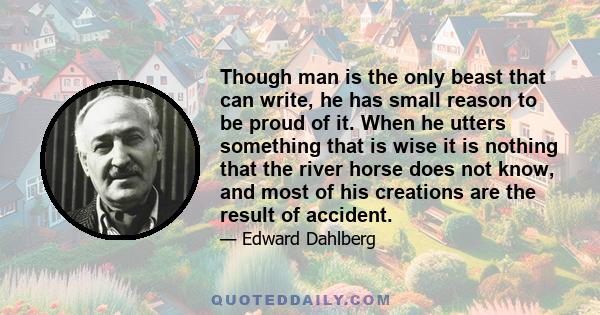 Though man is the only beast that can write, he has small reason to be proud of it. When he utters something that is wise it is nothing that the river horse does not know, and most of his creations are the result of