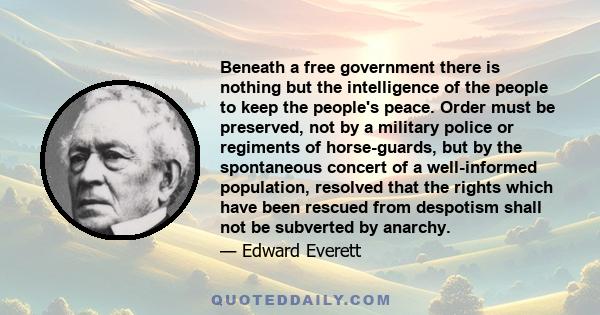 Beneath a free government there is nothing but the intelligence of the people to keep the people's peace. Order must be preserved, not by a military police or regiments of horse-guards, but by the spontaneous concert of