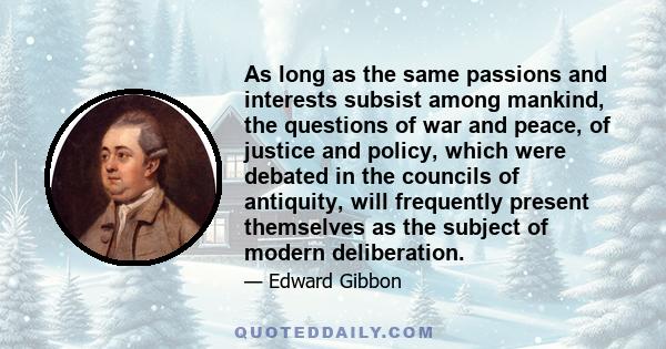 As long as the same passions and interests subsist among mankind, the questions of war and peace, of justice and policy, which were debated in the councils of antiquity, will frequently present themselves as the subject