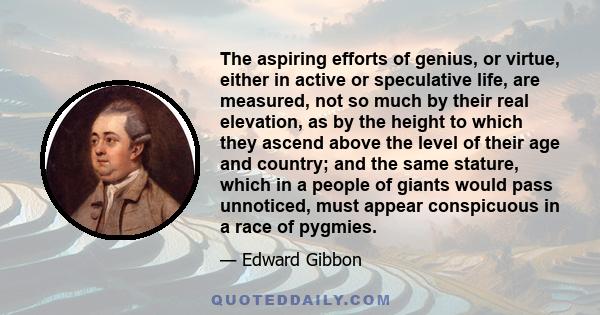 The aspiring efforts of genius, or virtue, either in active or speculative life, are measured, not so much by their real elevation, as by the height to which they ascend above the level of their age and country; and the