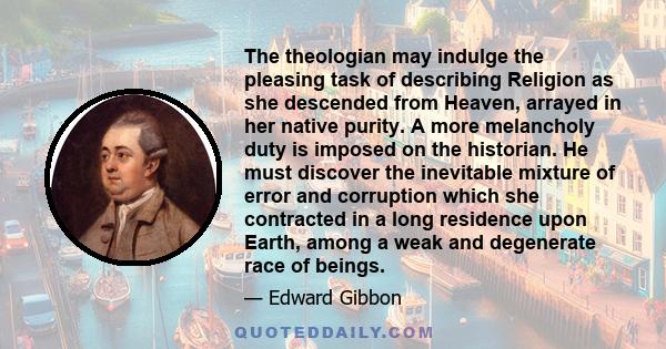 The theologian may indulge the pleasing task of describing Religion as she descended from Heaven, arrayed in her native purity. A more melancholy duty is imposed on the historian. He must discover the inevitable mixture
