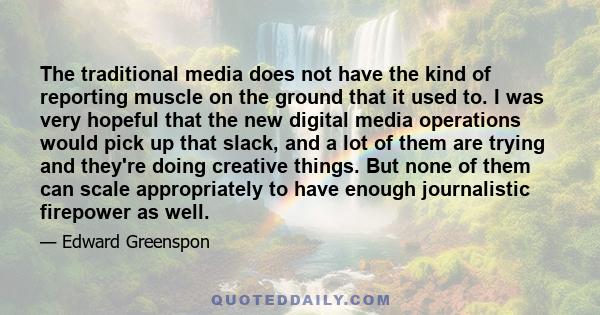 The traditional media does not have the kind of reporting muscle on the ground that it used to. I was very hopeful that the new digital media operations would pick up that slack, and a lot of them are trying and they're