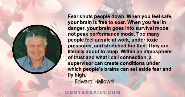 Fear shuts people down. When you feel safe, your brain is free to soar. When you feel in danger, your brain goes into survival mode, not peak performance mode. Too many people feel unsafe at work, under toxic pressures,