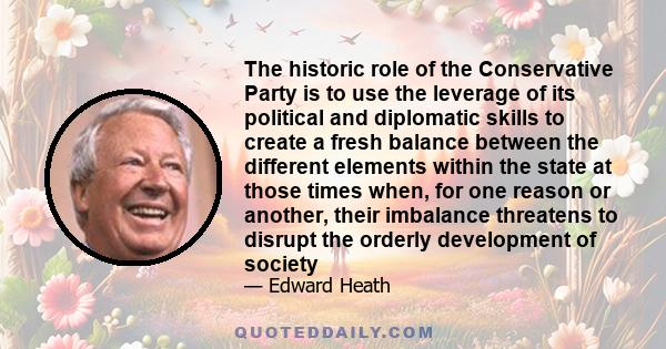 The historic role of the Conservative Party is to use the leverage of its political and diplomatic skills to create a fresh balance between the different elements within the state at those times when, for one reason or