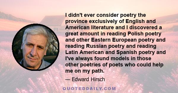 I didn't ever consider poetry the province exclusively of English and American literature and I discovered a great amount in reading Polish poetry and other Eastern European poetry and reading Russian poetry and reading