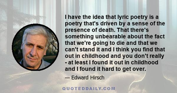 I have the idea that lyric poetry is a poetry that's driven by a sense of the presence of death. That there's something unbearable about the fact that we're going to die and that we can't stand it and I think you find
