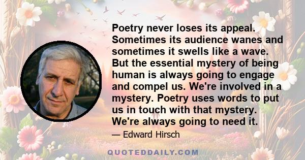 Poetry never loses its appeal. Sometimes its audience wanes and sometimes it swells like a wave. But the essential mystery of being human is always going to engage and compel us. We're involved in a mystery. Poetry uses