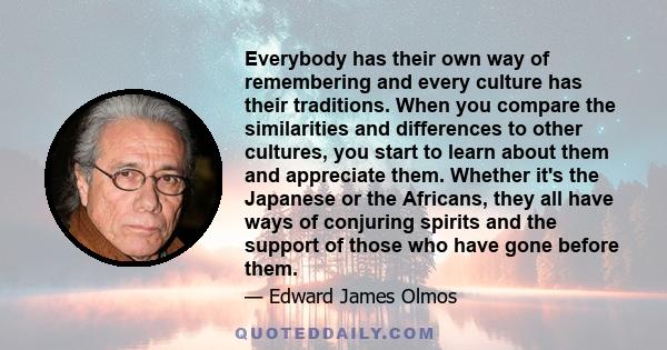 Everybody has their own way of remembering and every culture has their traditions. When you compare the similarities and differences to other cultures, you start to learn about them and appreciate them. Whether it's the