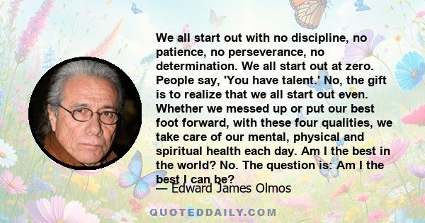 We all start out with no discipline, no patience, no perseverance, no determination. We all start out at zero. People say, 'You have talent.' No, the gift is to realize that we all start out even. Whether we messed up