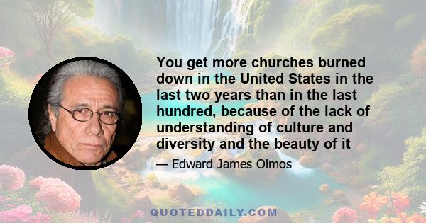 You get more churches burned down in the United States in the last two years than in the last hundred, because of the lack of understanding of culture and diversity and the beauty of it