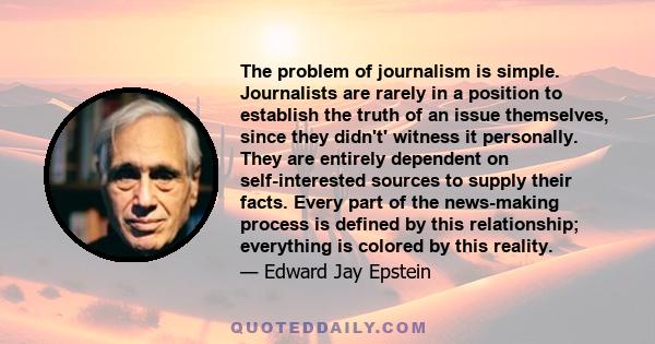 The problem of journalism is simple. Journalists are rarely in a position to establish the truth of an issue themselves, since they didn't' witness it personally. They are entirely dependent on self-interested sources