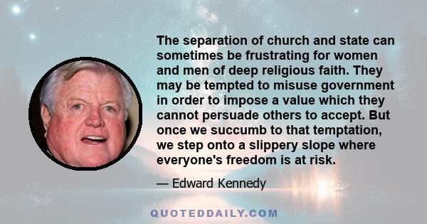 The separation of church and state can sometimes be frustrating for women and men of deep religious faith. They may be tempted to misuse government in order to impose a value which they cannot persuade others to accept.