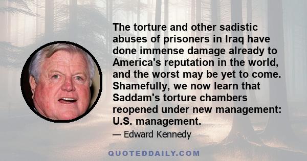 The torture and other sadistic abuses of prisoners in Iraq have done immense damage already to America's reputation in the world, and the worst may be yet to come. Shamefully, we now learn that Saddam's torture chambers