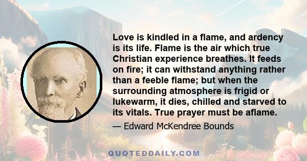 Love is kindled in a flame, and ardency is its life. Flame is the air which true Christian experience breathes. It feeds on fire; it can withstand anything rather than a feeble flame; but when the surrounding atmosphere