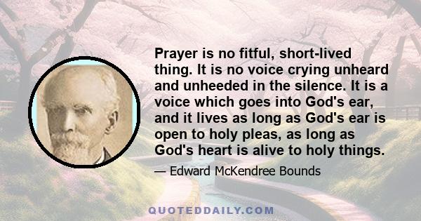 Prayer is no fitful, short-lived thing. It is no voice crying unheard and unheeded in the silence. It is a voice which goes into God's ear, and it lives as long as God's ear is open to holy pleas, as long as God's heart