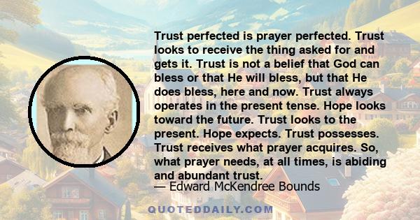 Trust perfected is prayer perfected. Trust looks to receive the thing asked for and gets it. Trust is not a belief that God can bless or that He will bless, but that He does bless, here and now. Trust always operates in