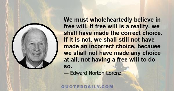 We must wholeheartedly believe in free will. If free will is a reality, we shall have made the correct choice. If it is not, we shall still not have made an incorrect choice, becauee we shall not have made any choice at
