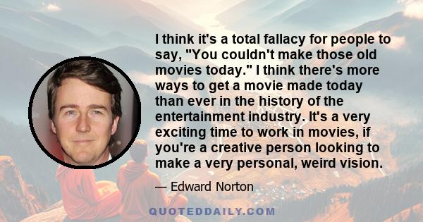 I think it's a total fallacy for people to say, You couldn't make those old movies today. I think there's more ways to get a movie made today than ever in the history of the entertainment industry. It's a very exciting