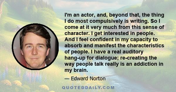 I'm an actor, and, beyond that, the thing I do most compulsively is writing. So I come at it very much from this sense of character. I get interested in people. And I feel confident in my capacity to absorb and manifest