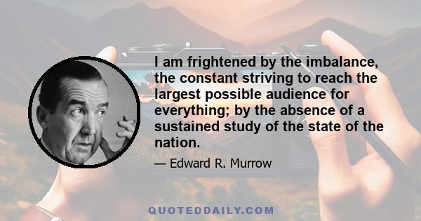 I am frightened by the imbalance, the constant striving to reach the largest possible audience for everything; by the absence of a sustained study of the state of the nation.